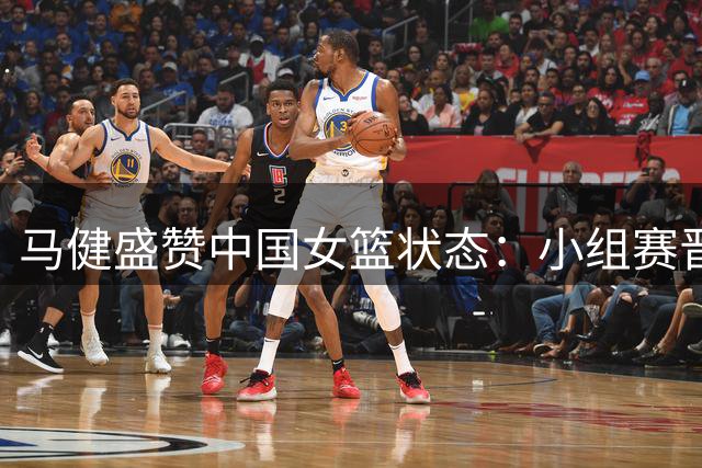 马健盛赞中国女篮状态：小组赛晋级无忧